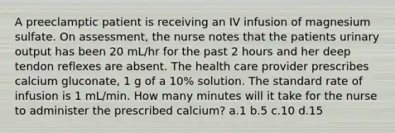 A preeclamptic patient is receiving an IV infusion of magnesium sulfate. On assessment, the nurse notes that the patients urinary output has been 20 mL/hr for the past 2 hours and her deep tendon reflexes are absent. The health care provider prescribes calcium gluconate, 1 g of a 10% solution. The standard rate of infusion is 1 mL/min. How many minutes will it take for the nurse to administer the prescribed calcium? a.1 b.5 c.10 d.15