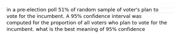 in a pre-election poll 51% of random sample of voter's plan to vote for the incumbent. A 95% confidence interval was computed for the proportion of all voters who plan to vote for the incumbent. what is the best meaning of 95% confidence