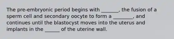 The pre-embryonic period begins with _______, the fusion of a sperm cell and secondary oocyte to form a ________, and continues until the blastocyst moves into the uterus and implants in the ______ of the uterine wall.