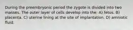 During the preembryonic period the zygote is divided into two masses. The outer layer of cells develop into the: A) fetus. B) placenta. C) uterine lining at the site of implantation. D) amniotic fluid.