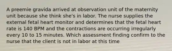 A preemie gravida arrived at observation unit of the maternity unit because she think she's in labor. The nurse supplies the external fetal heart monitor and determines that the fetal heart rate is 140 BPM and the contractions are occurring irregularly every 10 to 15 minutes. Which assessment finding confirm to the nurse that the client is not in labor at this time