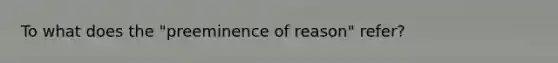 To what does the "preeminence of reason" refer?