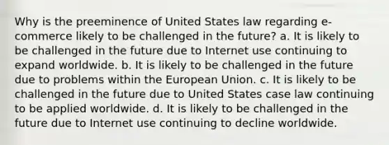 Why is the preeminence of United States law regarding e-commerce likely to be challenged in the future? a. It is likely to be challenged in the future due to Internet use continuing to expand worldwide. b. It is likely to be challenged in the future due to problems within the European Union. c. It is likely to be challenged in the future due to United States case law continuing to be applied worldwide. d. It is likely to be challenged in the future due to Internet use continuing to decline worldwide.