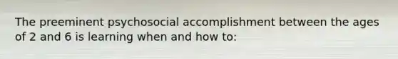 The preeminent psychosocial accomplishment between the ages of 2 and 6 is learning when and how to: