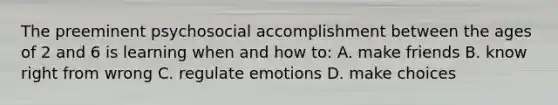 The preeminent psychosocial accomplishment between the ages of 2 and 6 is learning when and how to: A. make friends B. know right from wrong C. regulate emotions D. make choices