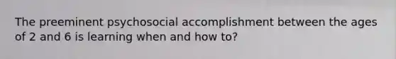 The preeminent psychosocial accomplishment between the ages of 2 and 6 is learning when and how to?