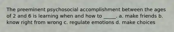 The preeminent psychosocial accomplishment between the ages of 2 and 6 is learning when and how to _____. a. make friends b. know right from wrong c. regulate emotions d. make choices