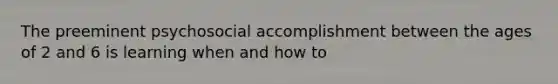 The preeminent psychosocial accomplishment between the ages of 2 and 6 is learning when and how to