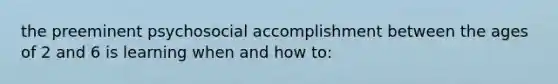 the preeminent psychosocial accomplishment between the ages of 2 and 6 is learning when and how to: