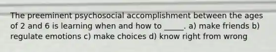 The preeminent psychosocial accomplishment between the ages of 2 and 6 is learning when and how to _____. a) make friends b) regulate emotions c) make choices d) know right from wrong