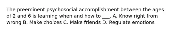 The preeminent psychosocial accomplishment between the ages of 2 and 6 is learning when and how to ___. A. Know right from wrong B. Make choices C. Make friends D. Regulate emotions