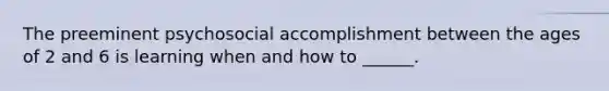 The preeminent psychosocial accomplishment between the ages of 2 and 6 is learning when and how to ______.