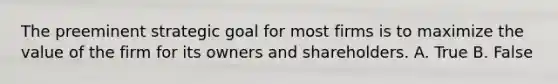 The preeminent strategic goal for most firms is to maximize the value of the firm for its owners and shareholders. A. True B. False