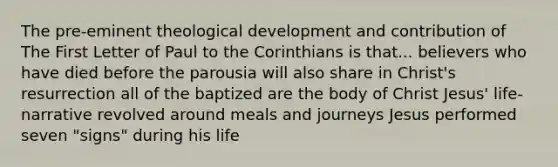 The pre-eminent theological development and contribution of The First Letter of Paul to the Corinthians is that... believers who have died before the parousia will also share in Christ's resurrection all of the baptized are the body of Christ Jesus' life-narrative revolved around meals and journeys Jesus performed seven "signs" during his life