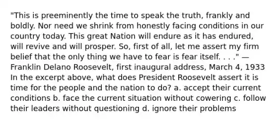 "This is preeminently the time to speak the truth, frankly and boldly. Nor need we shrink from honestly facing conditions in our country today. This great Nation will endure as it has endured, will revive and will prosper. So, first of all, let me assert my firm belief that the only thing we have to fear is fear itself. . . ." —Franklin Delano Roosevelt, first inaugural address, March 4, 1933 In the excerpt above, what does President Roosevelt assert it is time for the people and the nation to do? a. accept their current conditions b. face the current situation without cowering c. follow their leaders without questioning d. ignore their problems