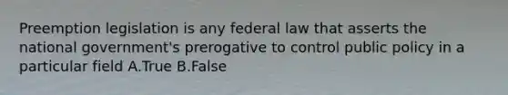 Preemption legislation is any federal law that asserts the national government's prerogative to control public policy in a particular field A.True B.False