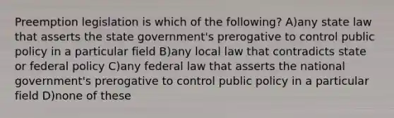 Preemption legislation is which of the following? A)any state law that asserts the state government's prerogative to control public policy in a particular field B)any local law that contradicts state or federal policy C)any federal law that asserts the national government's prerogative to control public policy in a particular field D)none of these