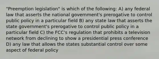 "Preemption legislation" is which of the following: A) any federal law that asserts the national government's prerogative to control public policy in a particular field B) any state law that asserts the state government's prerogative to control public policy in a particular field C) the FCC's regulation that prohibits a television network from declining to show a presidential press conference D) any law that allows the states substantial control over some aspect of federal policy