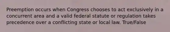 Preemption occurs when Congress chooses to act exclusively in a concurrent area and a valid federal statute or regulation takes precedence over a conflicting state or local law. True/False