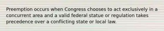 Preemption occurs when Congress chooses to act exclusively in a concurrent area and a valid federal statue or regulation takes precedence over a conflicting state or local law.