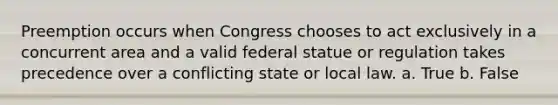 Preemption occurs when Congress chooses to act exclusively in a concurrent area and a valid federal statue or regulation takes precedence over a conflicting state or local law. a. True b. False