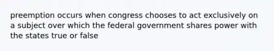 preemption occurs when congress chooses to act exclusively on a subject over which the federal government shares power with the states true or false