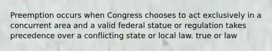 Preemption occurs when Congress chooses to act exclusively in a concurrent area and a valid federal statue or regulation takes precedence over a conflicting state or local law. true or law