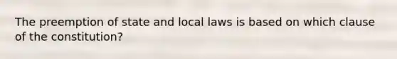 The preemption of state and local laws is based on which clause of the constitution?