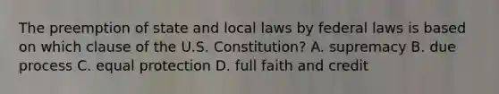 The preemption of state and local laws by federal laws is based on which clause of the U.S. Constitution? A. supremacy B. due process C. equal protection D. full faith and credit