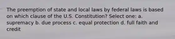 The preemption of state and local laws by federal laws is based on which clause of the U.S. Constitution? Select one: a. supremacy b. due process c. equal protection d. full faith and credit