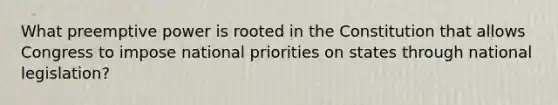 What preemptive power is rooted in the Constitution that allows Congress to impose national priorities on states through national legislation?