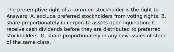 The pre-emptive right of a common stockholder is the right to Answers: A. exclude preferred stockholders from voting rights. B. share proportionately in corporate assets upon liquidation. C. receive cash dividends before they are distributed to preferred stockholders. D. share proportionately in any new issues of stock of the same class.