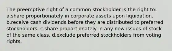 The preemptive right of a common stockholder is the right to: a.share proportionately in corporate assets upon liquidation. b.receive cash dividends before they are distributed to preferred stockholders. c.share proportionately in any new issues of stock of the same class. d.exclude preferred stockholders from voting rights.