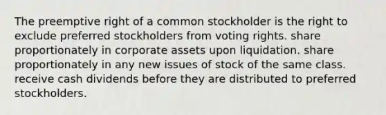 The preemptive right of a common stockholder is the right to exclude preferred stockholders from voting rights. share proportionately in corporate assets upon liquidation. share proportionately in any new issues of stock of the same class. receive cash dividends before they are distributed to preferred stockholders.