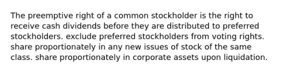 The preemptive right of a common stockholder is the right to receive cash dividends before they are distributed to preferred stockholders. exclude preferred stockholders from voting rights. share proportionately in any new issues of stock of the same class. share proportionately in corporate assets upon liquidation.