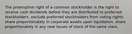 The preemptive right of a common stockholder is the right to receive cash dividends before they are distributed to preferred stockholders. exclude preferred stockholders from voting rights. share proportionately in corporate assets upon liquidation. share proportionately in any new issues of stock of the same class.