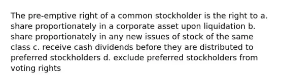 The pre-emptive right of a common stockholder is the right to a. share proportionately in a corporate asset upon liquidation b. share proportionately in any new issues of stock of the same class c. receive cash dividends before they are distributed to preferred stockholders d. exclude preferred stockholders from voting rights