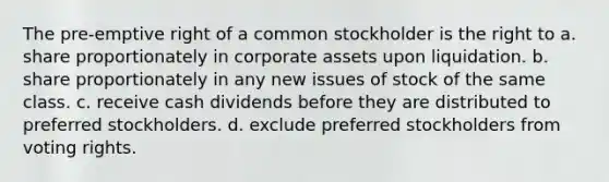 The pre-emptive right of a common stockholder is the right to a. share proportionately in corporate assets upon liquidation. b. share proportionately in any new issues of stock of the same class. c. receive cash dividends before they are distributed to preferred stockholders. d. exclude preferred stockholders from voting rights.