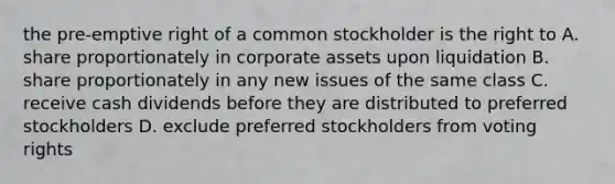 the pre-emptive right of a common stockholder is the right to A. share proportionately in corporate assets upon liquidation B. share proportionately in any new issues of the same class C. receive cash dividends before they are distributed to preferred stockholders D. exclude preferred stockholders from voting rights