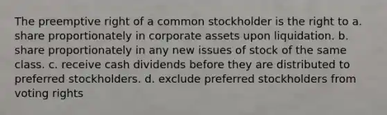 The preemptive right of a common stockholder is the right to a. share proportionately in corporate assets upon liquidation. b. share proportionately in any new issues of stock of the same class. c. receive cash dividends before they are distributed to preferred stockholders. d. exclude preferred stockholders from voting rights