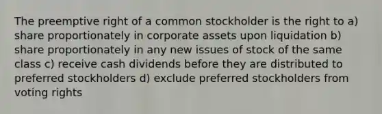 The preemptive right of a common stockholder is the right to a) share proportionately in corporate assets upon liquidation b) share proportionately in any new issues of stock of the same class c) receive cash dividends before they are distributed to preferred stockholders d) exclude preferred stockholders from voting rights