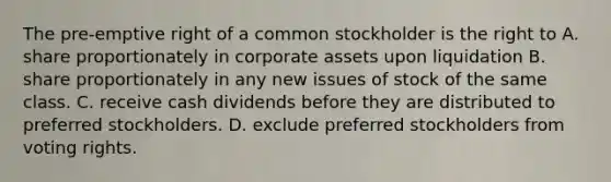 The pre-emptive right of a common stockholder is the right to A. share proportionately in corporate assets upon liquidation B. share proportionately in any new issues of stock of the same class. C. receive cash dividends before they are distributed to preferred stockholders. D. exclude preferred stockholders from voting rights.