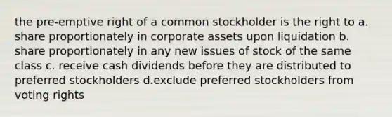 the pre-emptive right of a common stockholder is the right to a. share proportionately in corporate assets upon liquidation b. share proportionately in any new issues of stock of the same class c. receive cash dividends before they are distributed to preferred stockholders d.exclude preferred stockholders from voting rights