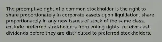 The preemptive right of a common stockholder is the right to share proportionately in corporate assets upon liquidation. share proportionately in any new issues of stock of the same class. exclude preferred stockholders from voting rights. receive cash dividends before they are distributed to preferred stockholders.