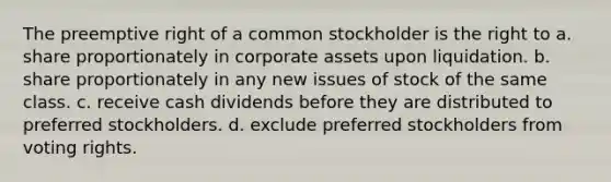 The preemptive right of a common stockholder is the right to a. share proportionately in corporate assets upon liquidation. b. share proportionately in any new issues of stock of the same class. c. receive cash dividends before they are distributed to preferred stockholders. d. exclude preferred stockholders from voting rights.