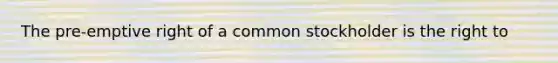 The pre-emptive right of a common stockholder is the right to