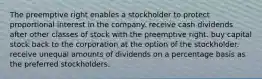 The preemptive right enables a stockholder to protect proportional interest in the company. receive cash dividends after other classes of stock with the preemptive right. buy capital stock back to the corporation at the option of the stockholder. receive unequal amounts of dividends on a percentage basis as the preferred stockholders.