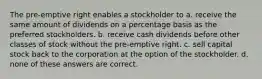 The pre-emptive right enables a stockholder to a. receive the same amount of dividends on a percentage basis as the preferred stockholders. b. receive cash dividends before other classes of stock without the pre-emptive right. c. sell capital stock back to the corporation at the option of the stockholder. d. none of these answers are correct.