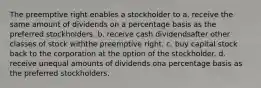 The preemptive right enables a stockholder to a. receive the same amount of dividends on a percentage basis as the preferred stockholders. b. receive cash dividendsafter other classes of stock withthe preemptive right. c. buy capital stock back to the corporation at the option of the stockholder. d. receive unequal amounts of dividends ona percentage basis as the preferred stockholders,