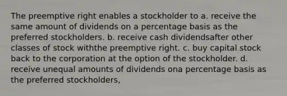 The preemptive right enables a stockholder to a. receive the same amount of dividends on a percentage basis as the preferred stockholders. b. receive cash dividendsafter other classes of stock withthe preemptive right. c. buy capital stock back to the corporation at the option of the stockholder. d. receive unequal amounts of dividends ona percentage basis as the preferred stockholders,